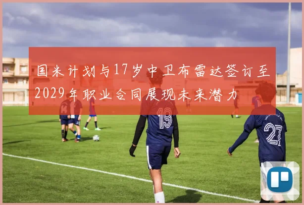国米计划与17岁中卫布雷达签订至2029年职业合同展现未来潜力