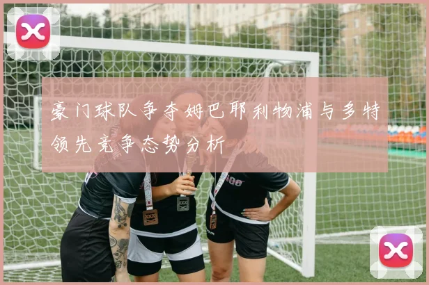 豪门球队争夺姆巴耶利物浦与多特领先竞争态势分析