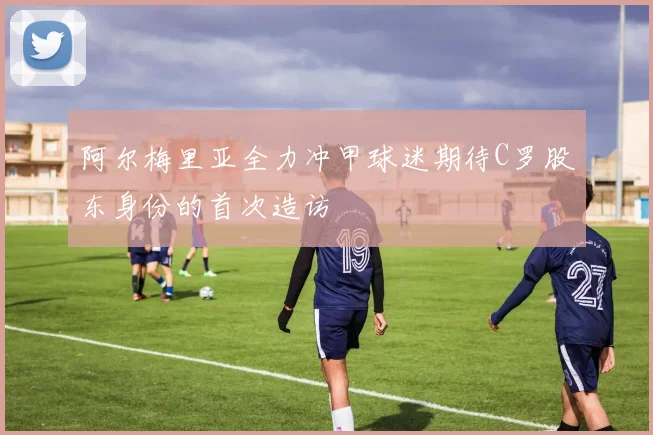 阿尔梅里亚全力冲甲球迷期待C罗股东身份的首次造访