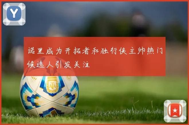 诺里成为开拓者和独行侠主帅热门候选人引发关注