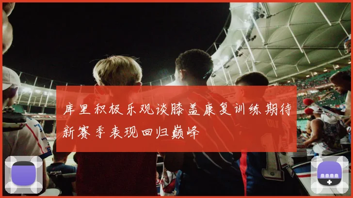 库里积极乐观谈膝盖康复训练期待新赛季表现回归巅峰