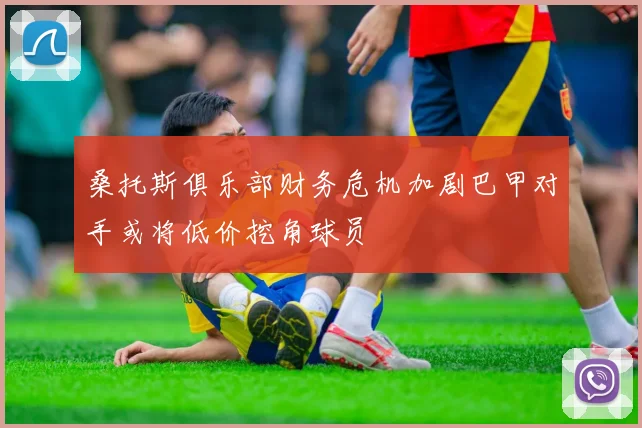 桑托斯俱乐部财务危机加剧巴甲对手或将低价挖角球员