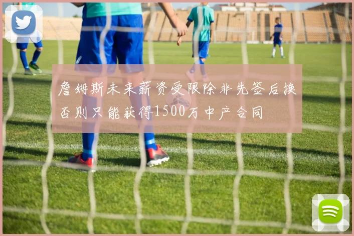 詹姆斯未来薪资受限除非先签后换否则只能获得1500万中产合同