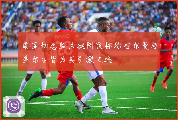 前莱切总监力挺阿莫林称尤尔曼与多尔古皆为其引援之选