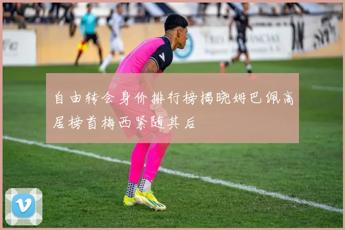 自由转会身价排行榜揭晓姆巴佩高居榜首梅西紧随其后