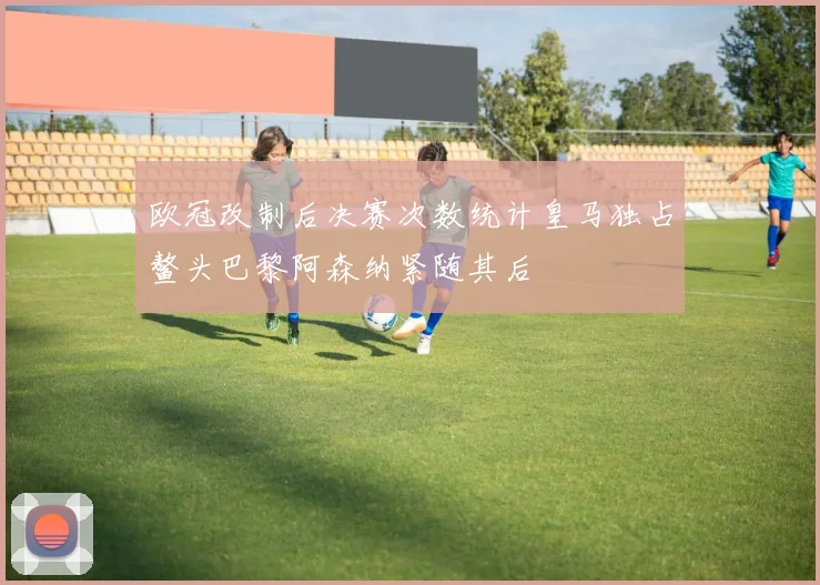 欧冠改制后决赛次数统计皇马独占鳌头巴黎阿森纳紧随其后