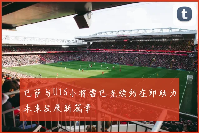 巴萨与U16小将雷巴克续约在即助力未来发展新篇章