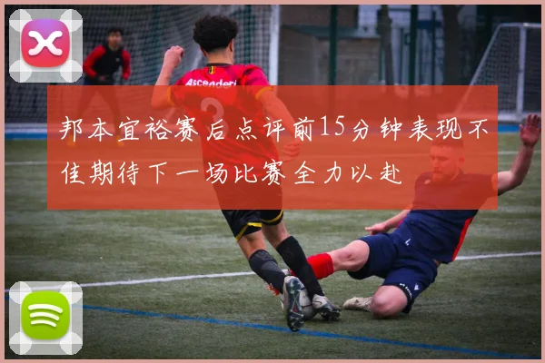 邦本宜裕赛后点评前15分钟表现不佳期待下一场比赛全力以赴
