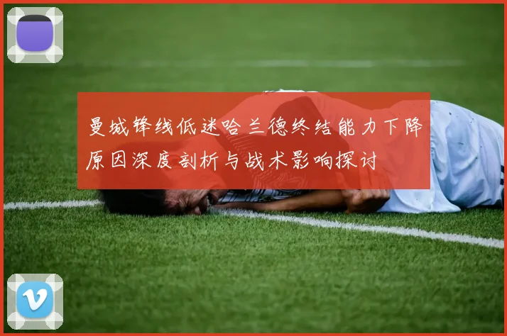 曼城锋线低迷哈兰德终结能力下降原因深度剖析与战术影响探讨