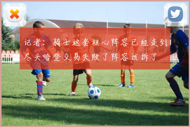 记者：骑士这套核心阵容已经走到尽头哈登交易失败了阵容该拆了