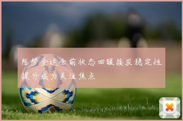 陈梦全运会前状态回暖接发稳定性提升成为关注焦点