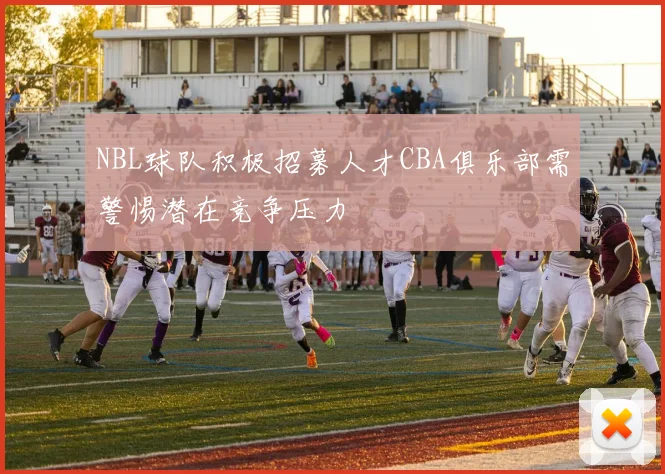 NBL球队积极招募人才CBA俱乐部需警惕潜在竞争压力