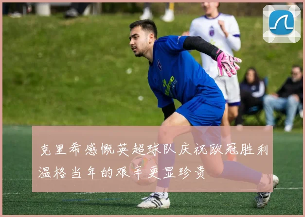 克里希感慨英超球队庆祝欧冠胜利温格当年的艰辛更显珍贵