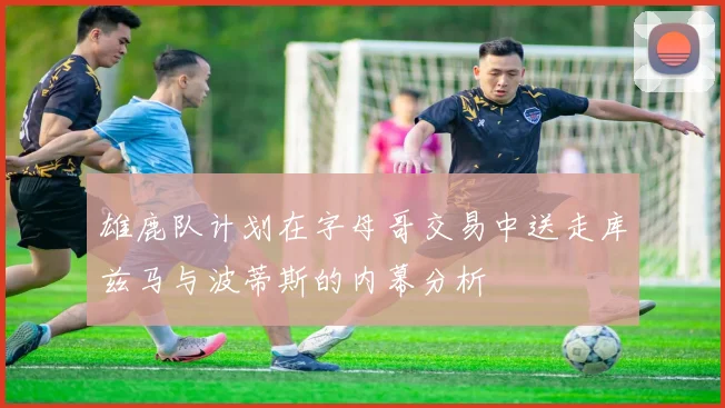 雄鹿队计划在字母哥交易中送走库兹马与波蒂斯的内幕分析