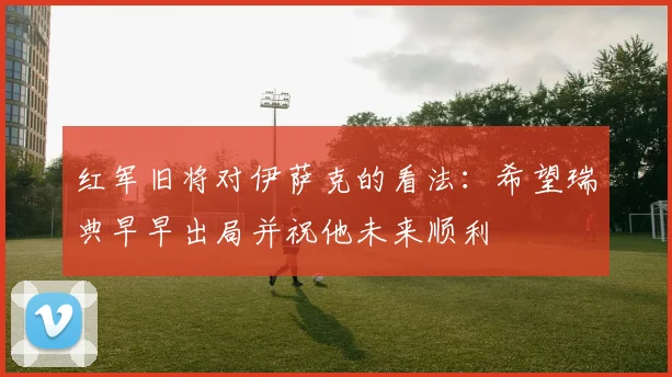 红军旧将对伊萨克的看法：希望瑞典早早出局并祝他未来顺利