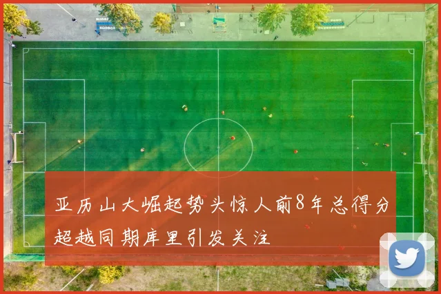 亚历山大崛起势头惊人前8年总得分超越同期库里引发关注