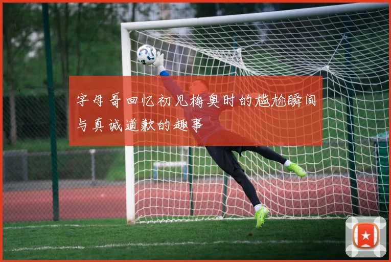 字母哥回忆初见梅奥时的尴尬瞬间与真诚道歉的趣事