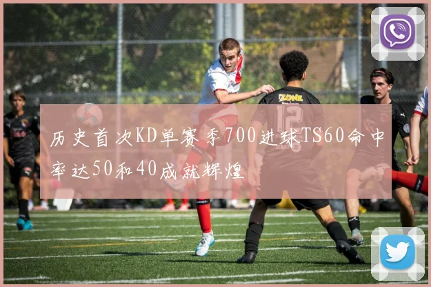 历史首次KD单赛季700进球TS60命中率达50和40成就辉煌