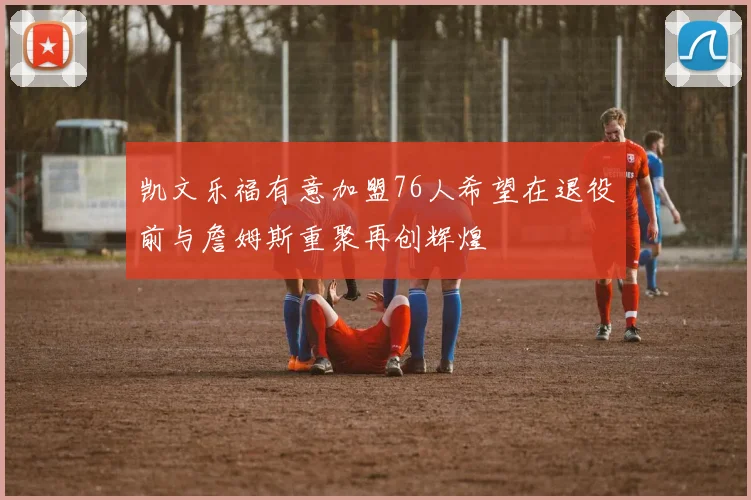 凯文乐福有意加盟76人希望在退役前与詹姆斯重聚再创辉煌